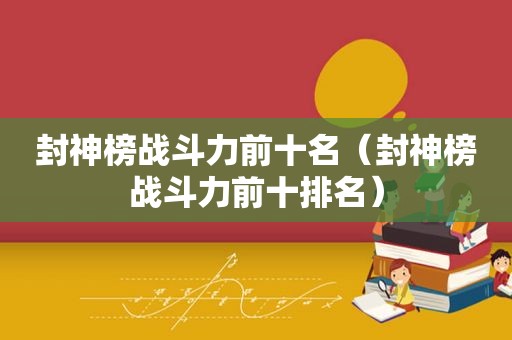 封神榜战斗力前十名（封神榜战斗力前十排名）