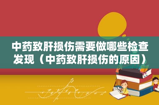 中药致肝损伤需要做哪些检查发现（中药致肝损伤的原因）