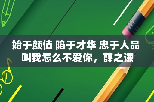 始于颜值 陷于才华 忠于人品 叫我怎么不爱你，薛之谦