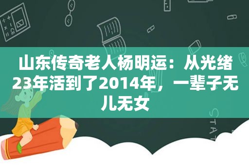 山东传奇老人杨明运：从光绪23年活到了2014年，一辈子无儿无女