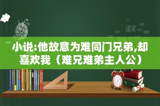 小说:他故意为难同门兄弟,却喜欢我（难兄难弟主人公）