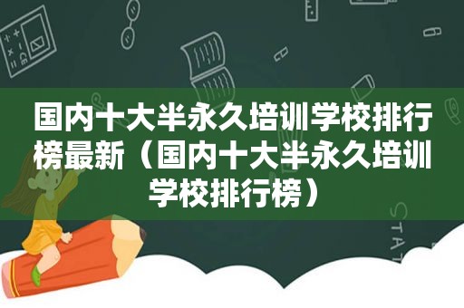 国内十大半永久培训学校排行榜最新（国内十大半永久培训学校排行榜）