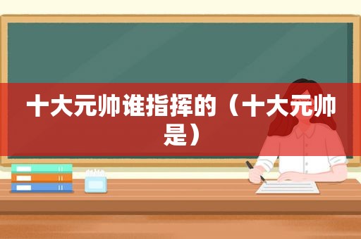 十大元帅谁指挥的（十大元帅是）