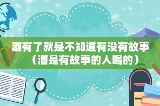 酒有了就是不知道有没有故事（酒是有故事的人喝的）