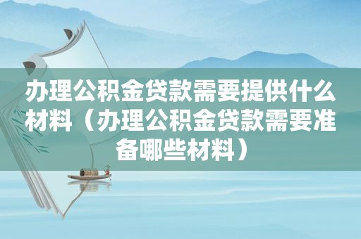 办理公积金贷款需要提供什么材料（办理公积金贷款需要准备哪些材料）