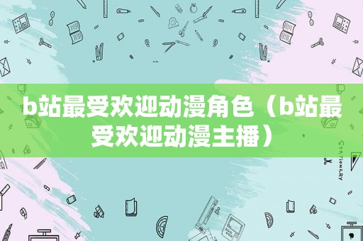 b站最受欢迎动漫角色（b站最受欢迎动漫主播）