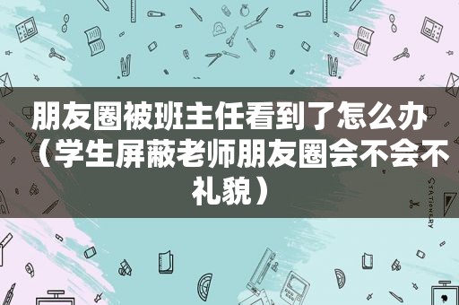 朋友圈被班主任看到了怎么办（学生屏蔽老师朋友圈会不会不礼貌）