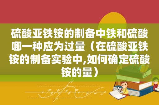 硫酸亚铁铵的制备中铁和硫酸哪一种应为过量（在硫酸亚铁铵的制备实验中,如何确定硫酸铵的量）