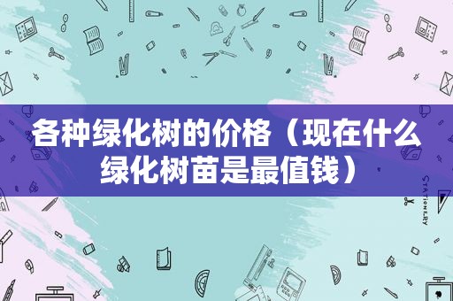 各种绿化树的价格（现在什么绿化树苗是最值钱）