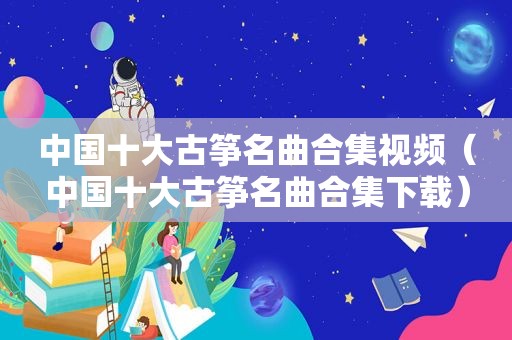 中国十大古筝名曲合集视频（中国十大古筝名曲合集下载）