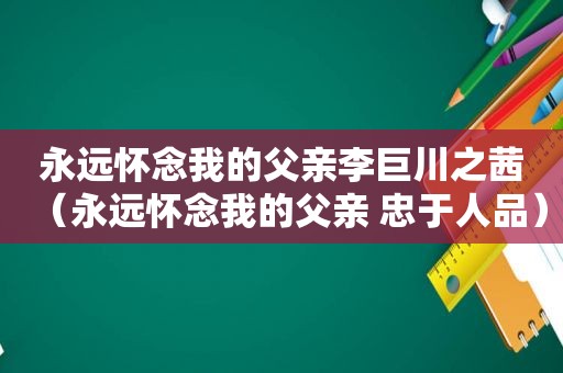 永远怀念我的父亲李巨川之茜（永远怀念我的父亲 忠于人品）