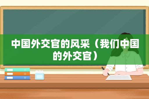 中国外交官的风采（我们中国的外交官）