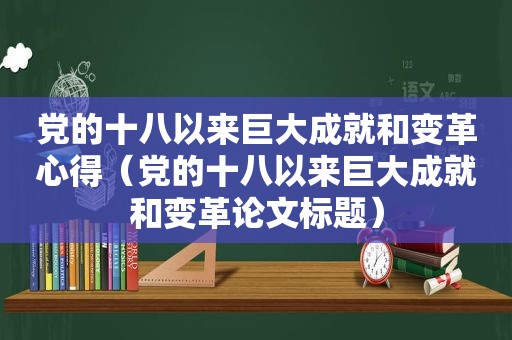 党的十八以来巨大成就和变革心得（党的十八以来巨大成就和变革论文标题）