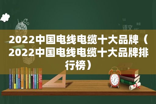 2022中国电线电缆十大品牌（2022中国电线电缆十大品牌排行榜）