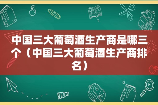 中国三大葡萄酒生产商是哪三个（中国三大葡萄酒生产商排名）