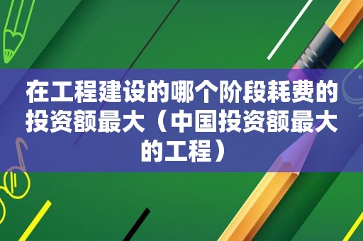 在工程建设的哪个阶段耗费的投资额最大（中国投资额最大的工程）