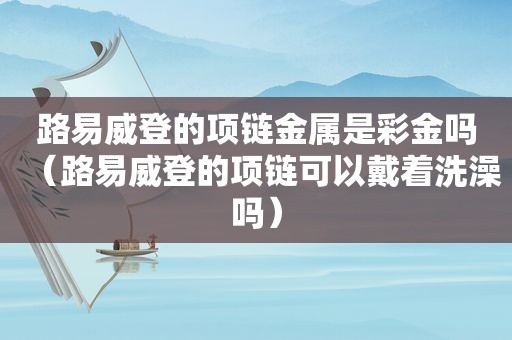 路易威登的项链金属是 *** 吗（路易威登的项链可以戴着洗澡吗）