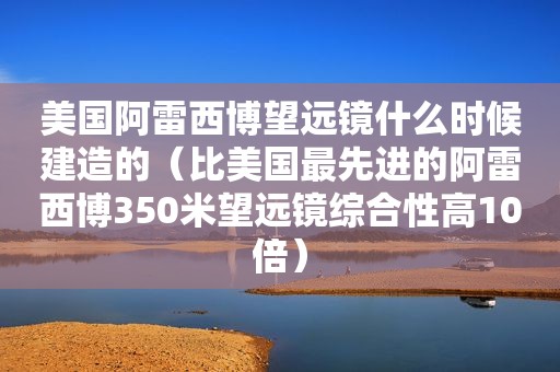 美国阿雷西博望远镜什么时候建造的（比美国最先进的阿雷西博350米望远镜综合性高10倍）