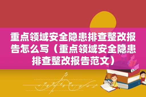 重点领域安全隐患排查整改报告怎么写（重点领域安全隐患排查整改报告范文）