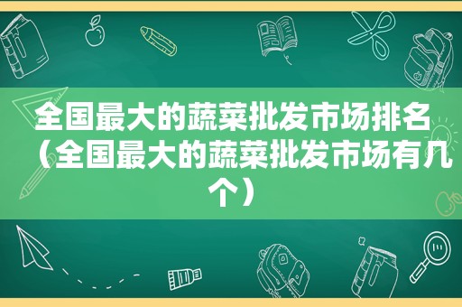 全国最大的蔬菜批发市场排名（全国最大的蔬菜批发市场有几个）