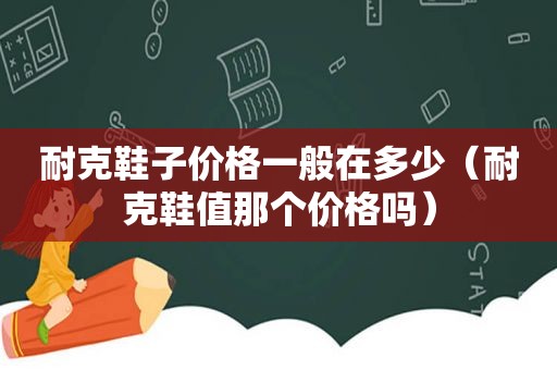 耐克鞋子价格一般在多少（耐克鞋值那个价格吗）