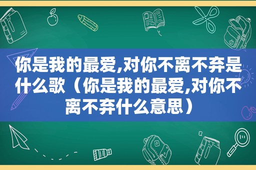 你是我的最爱,对你不离不弃是什么歌（你是我的最爱,对你不离不弃什么意思）