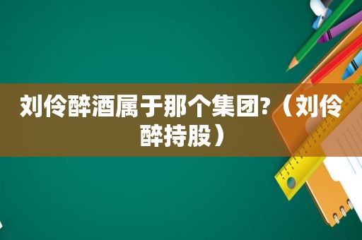 刘伶醉酒属于那个集团?（刘伶醉持股）