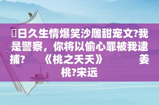 ⛱日久生情爆笑沙雕甜宠文?我是警察，你将以偷心罪被我逮捕?      《桃之夭夭》            姜桃?宋远