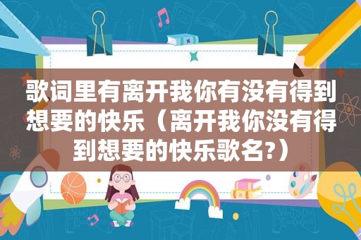 歌词里有离开我你有没有得到想要的快乐（离开我你没有得到想要的快乐歌名?）