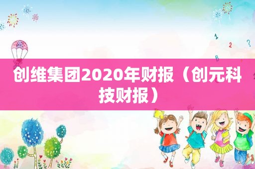 创维集团2020年财报（创元科技财报）