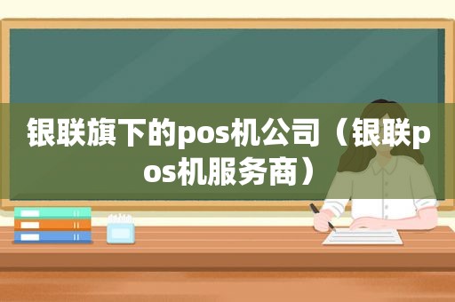 银联旗下的pos机公司（银联pos机服务商）