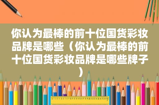 你认为最棒的前十位国货彩妆品牌是哪些（你认为最棒的前十位国货彩妆品牌是哪些牌子）