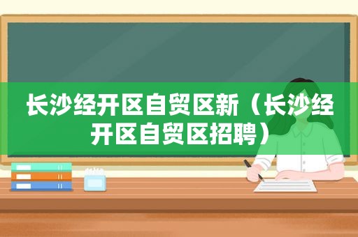 长沙经开区自贸区新（长沙经开区自贸区招聘）