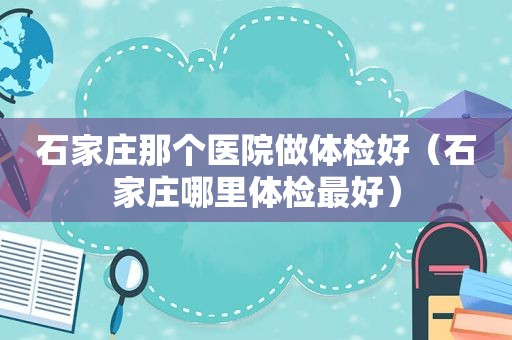 石家庄那个医院做体检好（石家庄哪里体检最好）