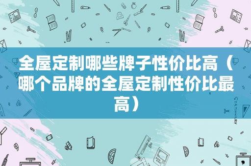 全屋定制哪些牌子性价比高（哪个品牌的全屋定制性价比最高）