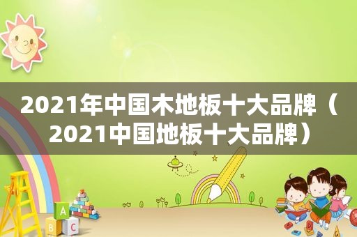 2021年中国木地板十大品牌（2021中国地板十大品牌）