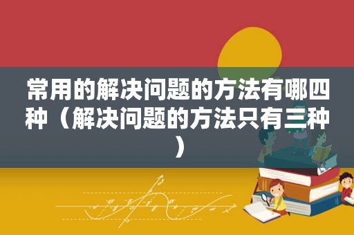 常用的解决问题的方法有哪四种（解决问题的方法只有三种）