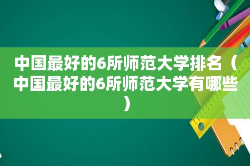 中国最好的6所师范大学排名（中国最好的6所师范大学有哪些）