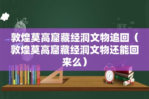 敦煌莫高窟藏经洞文物追回（敦煌莫高窟藏经洞文物还能回来么）