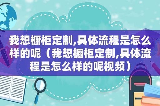 我想橱柜定制,具体流程是怎么样的呢（我想橱柜定制,具体流程是怎么样的呢视频）