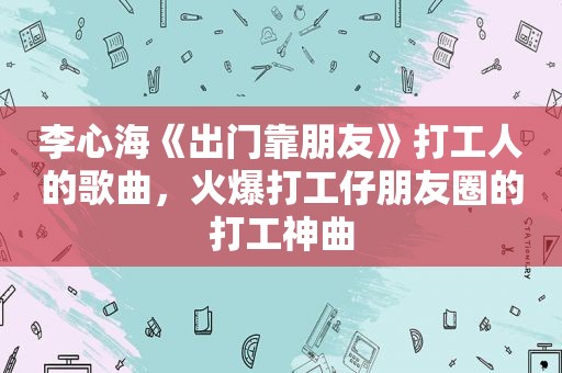 李心海《出门靠朋友》打工人的歌曲，火爆打工仔朋友圈的打工神曲