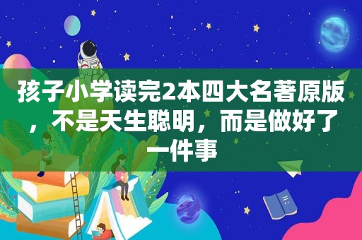 孩子小学读完2本四大名著原版，不是天生聪明，而是做好了一件事