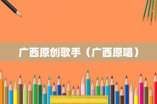 广西原创歌手（广西原唱）