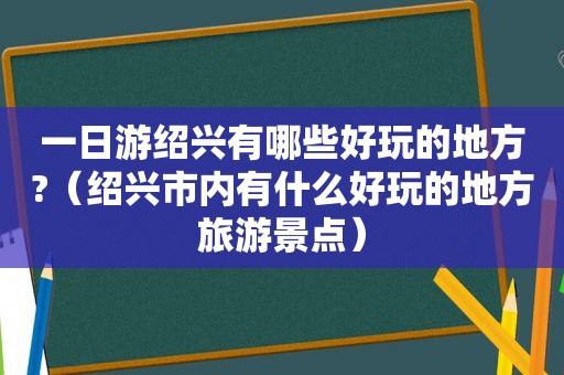 一日游绍兴有哪些好玩的地方?（绍兴市内有什么好玩的地方旅游景点）