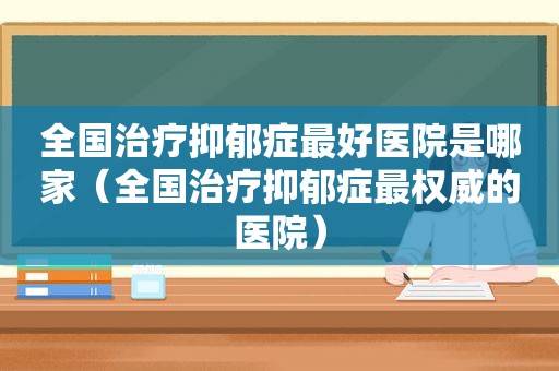 全国治疗抑郁症最好医院是哪家（全国治疗抑郁症最权威的医院）