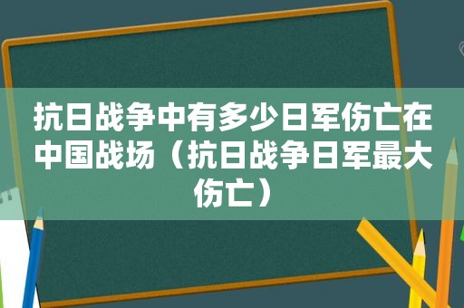 抗日战争中有多少日军伤亡在中国战场（抗日战争日军最大伤亡）