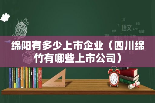 绵阳有多少上市企业（四川绵竹有哪些上市公司）