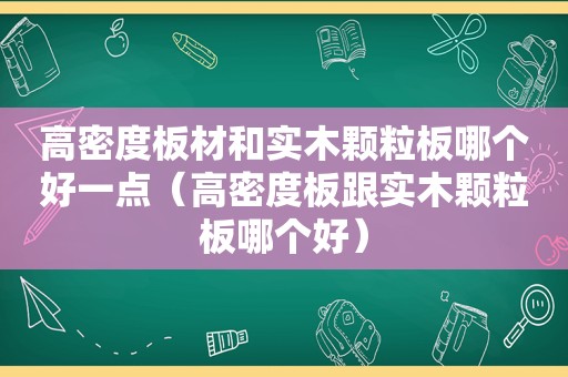 高密度板材和实木颗粒板哪个好一点（高密度板跟实木颗粒板哪个好）