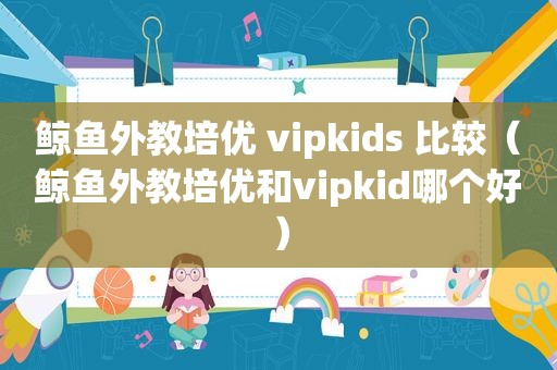 鲸鱼外教培优 vipkids 比较（鲸鱼外教培优和vipkid哪个好）