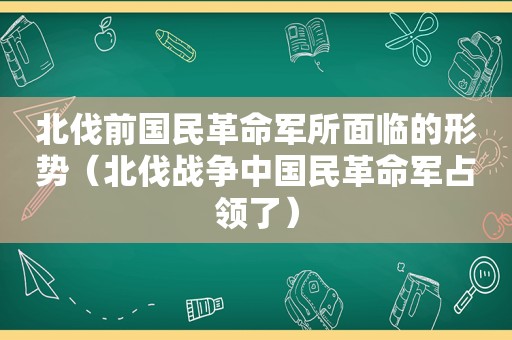 北伐前国民革命军所面临的形势（北伐战争中国民革命军占领了）